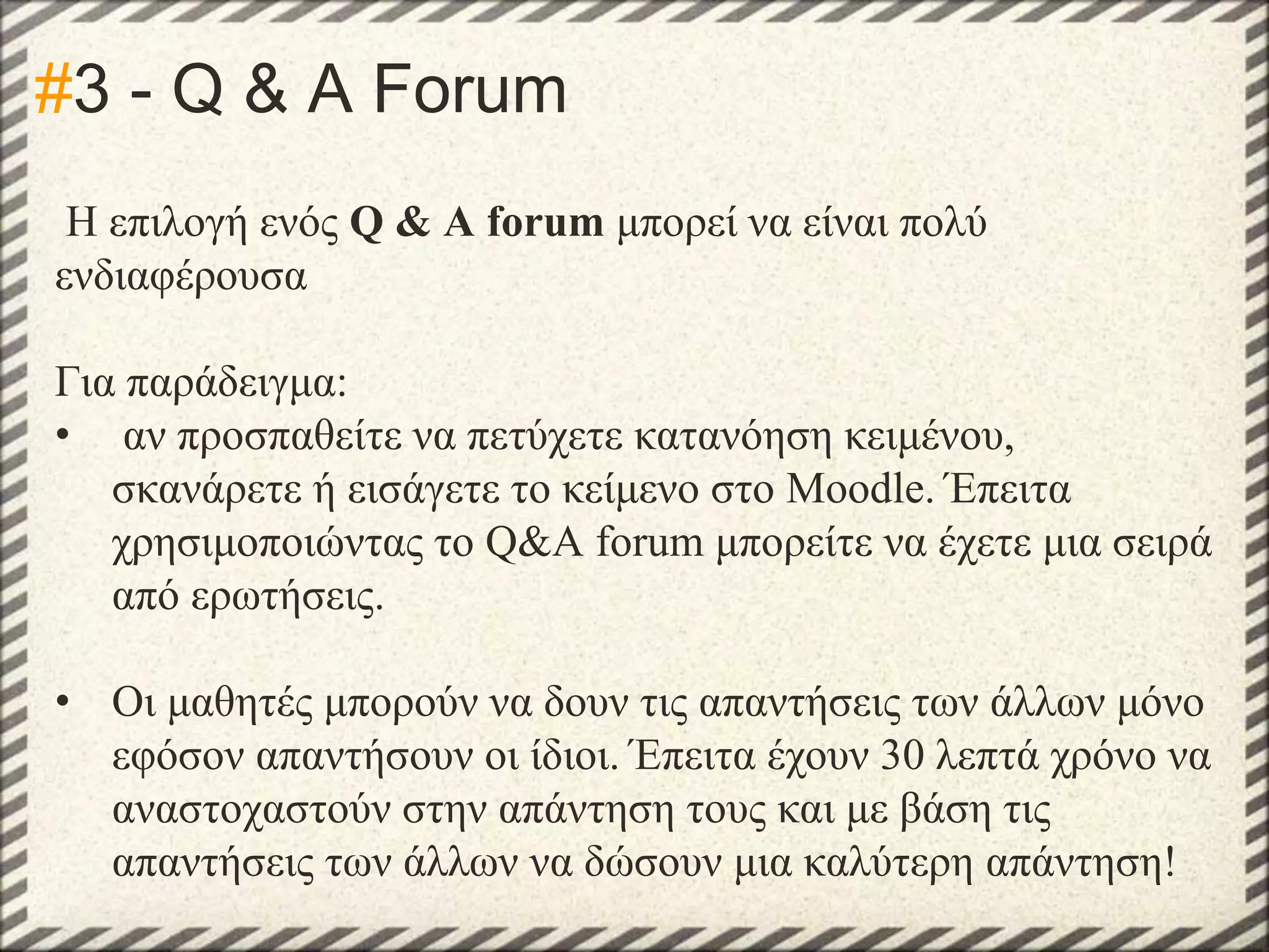 #3 - Q & A Forum
Η επιλογή ενός Q & A forum μπορεί να είναι πολύ
ενδιαφέρουσα
Για παράδειγμα:
• αν προσπαθείτε να πετύχετε κατανόηση κειμένου,
σκανάρετε ή εισάγετε το κείμενο στο Moodle. Έπειτα
χρησιμοποιώντας το Q&A forum μπορείτε να έχετε μια σειρά
από ερωτήσεις.

• Οι μαθητές μπορούν να δουν τις απαντήσεις των άλλων μόνο
εφόσον απαντήσουν οι ίδιοι. Έπειτα έχουν 30 λεπτά χρόνο να
αναστοχαστούν στην απάντηση τους και με βάση τις
απαντήσεις των άλλων να δώσουν μια καλύτερη απάντηση!

 