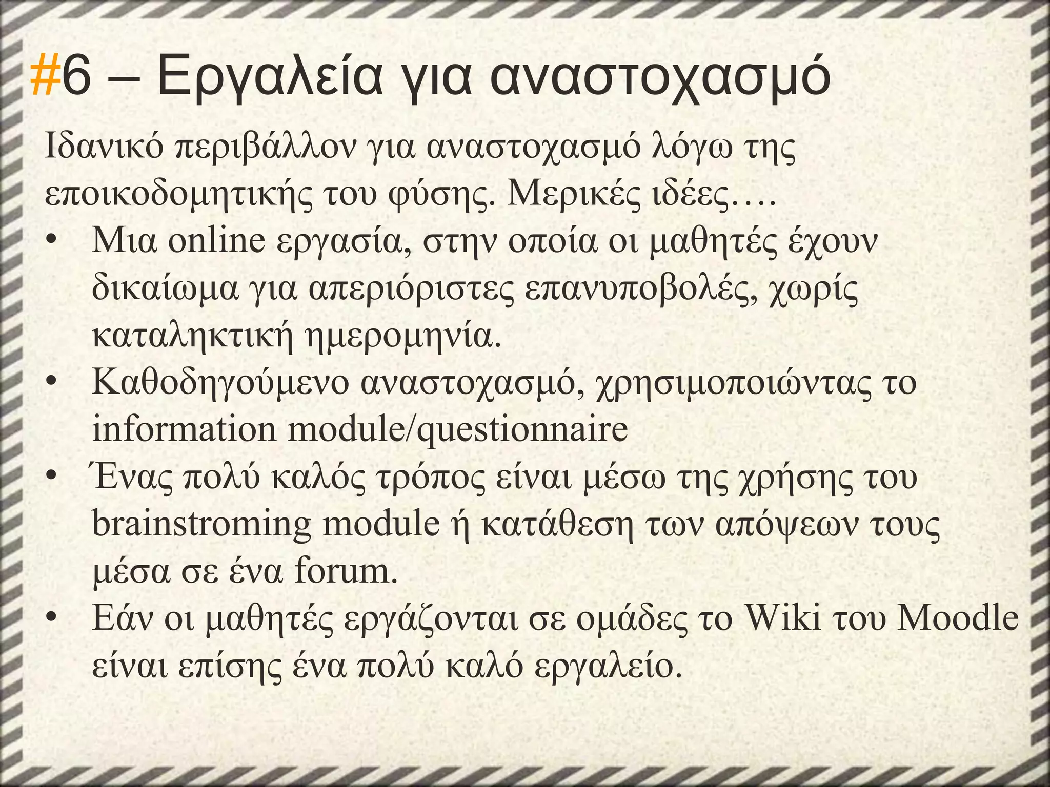 #6 – Εργαλεία για αναστοχασμό
Ιδανικό περιβάλλον για αναστοχασμό λόγω της
εποικοδομητικής του φύσης. Μερικές ιδέες….
• Μια online εργασία, στην οποία οι μαθητές έχουν
δικαίωμα για απεριόριστες επανυποβολές, χωρίς
καταληκτική ημερομηνία.
• Καθοδηγούμενο αναστοχασμό, χρησιμοποιώντας το
information module/questionnaire
• Ένας πολύ καλός τρόπος είναι μέσω της χρήσης του
brainstroming module ή κατάθεση των απόψεων τους
μέσα σε ένα forum.
• Εάν οι μαθητές εργάζονται σε ομάδες το Wiki του Moodle
είναι επίσης ένα πολύ καλό εργαλείο.

 