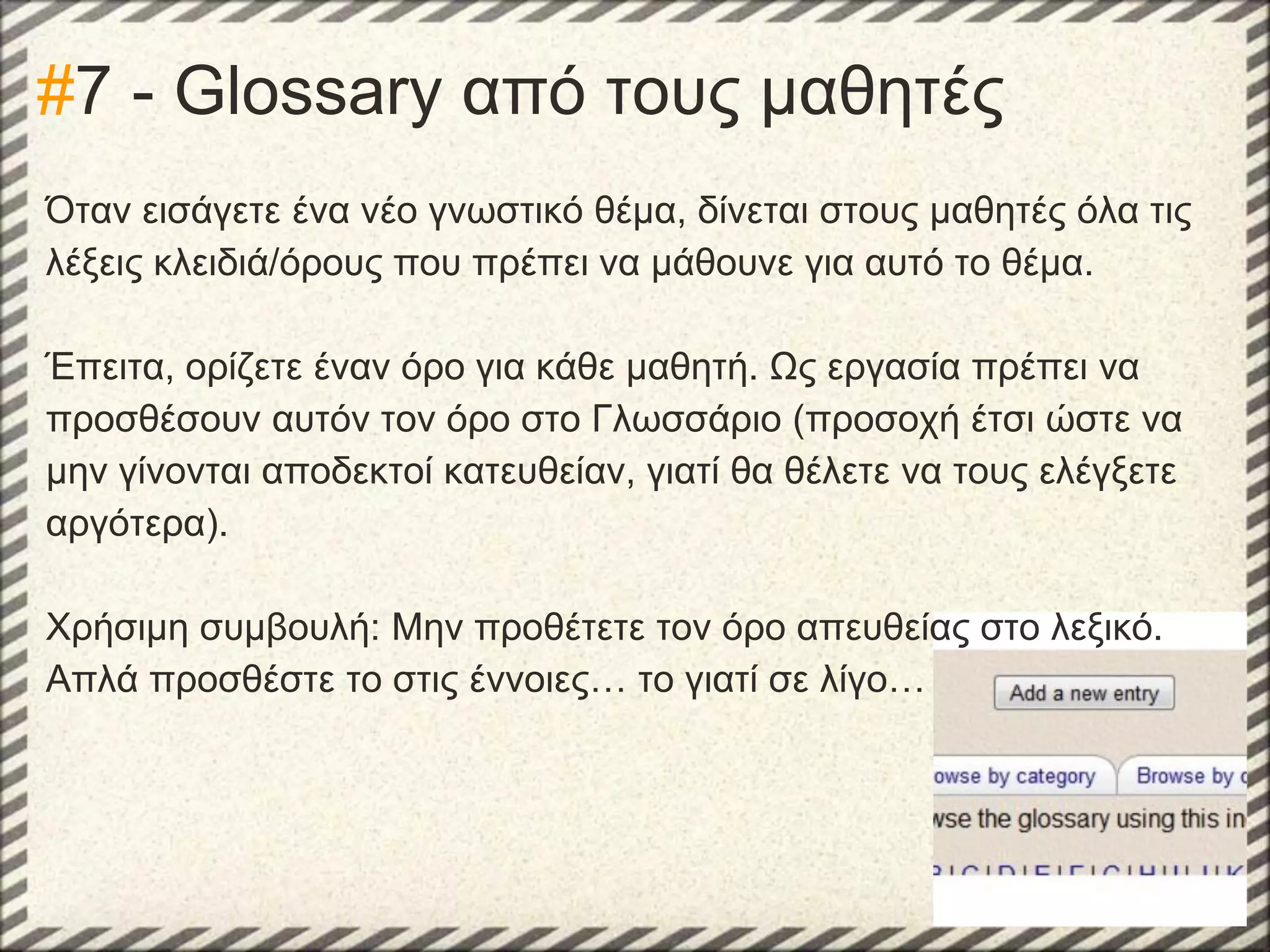 #7 - Glossary από τους μαθητές
Όταν εισάγετε ένα νέο γνωστικό θέμα, δίνεται στους μαθητές όλα τις
λέξεις κλειδιά/όρους που πρέπει να μάθουνε για αυτό το θέμα.
Έπειτα, ορίζετε έναν όρο για κάθε μαθητή. Ως εργασία πρέπει να
προσθέσουν αυτόν τον όρο στο Γλωσσάριο (προσοχή έτσι ώστε να
μην γίνονται αποδεκτοί κατευθείαν, γιατί θα θέλετε να τους ελέγξετε
αργότερα).
Χρήσιμη συμβουλή: Μην προθέτετε τον όρο απευθείας στο λεξικό.
Απλά προσθέστε το στις έννοιες… το γιατί σε λίγο…

 