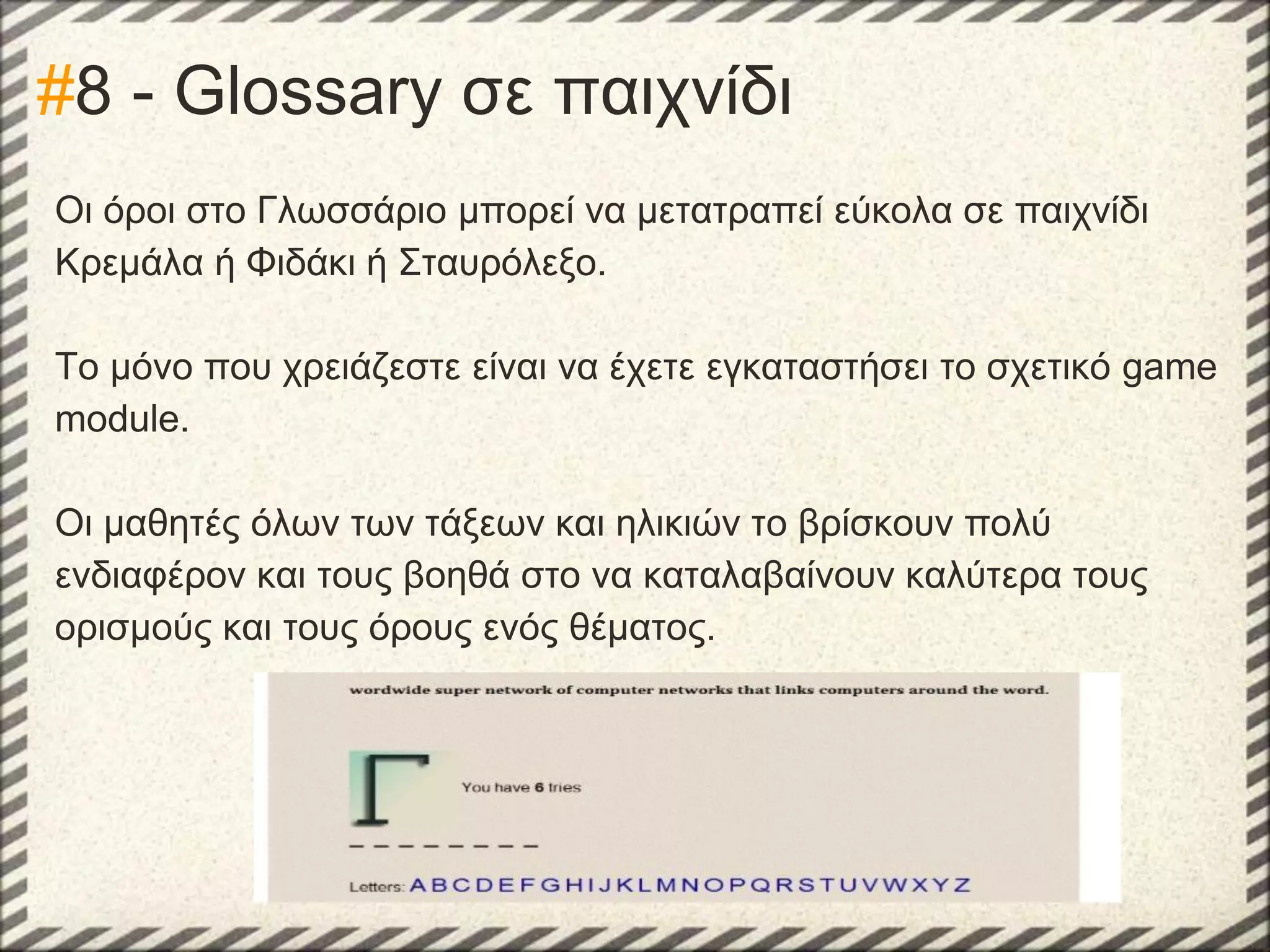 #8 - Glossary σε παιχνίδι
Οι όροι στο Γλωσσάριο μπορεί να μετατραπεί εύκολα σε παιχνίδι
Κρεμάλα ή Φιδάκι ή Σταυρόλεξο.
Το μόνο που χρειάζεστε είναι να έχετε εγκαταστήσει το σχετικό game
module.
Οι μαθητές όλων των τάξεων και ηλικιών το βρίσκουν πολύ
ενδιαφέρον και τους βοηθά στο να καταλαβαίνουν καλύτερα τους
ορισμούς και τους όρους ενός θέματος.

 