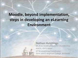 Moodle, beyond implementation, steps in developing an eLearning Environment Nathan HutchingsBA, B.Ed, GradDip(Ecom), M.Ed(Leadership) MACEL, QSITE Board ICT & eLearning CoordinatorSaint John’s Anglican College, Brisbane 