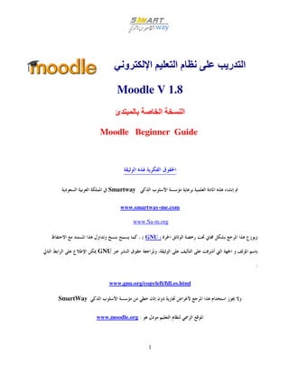 ‫و‬          ‫ا‬       ‫ما‬        ‫ا ر‬

                  Moodle V 1.8
                 ‫ئ‬                  ‫ا‬      ‫ا‬

            Moodle Beginner Guide




               Smartway

                   www.smartway-me.com

                         www.Sa-m.org

                              ( GNU )

           GNU

                                                        :

               www.gnu.org/copyleft/fdl.es.html

SmartWay


           www.moodle.org :




                                1
 