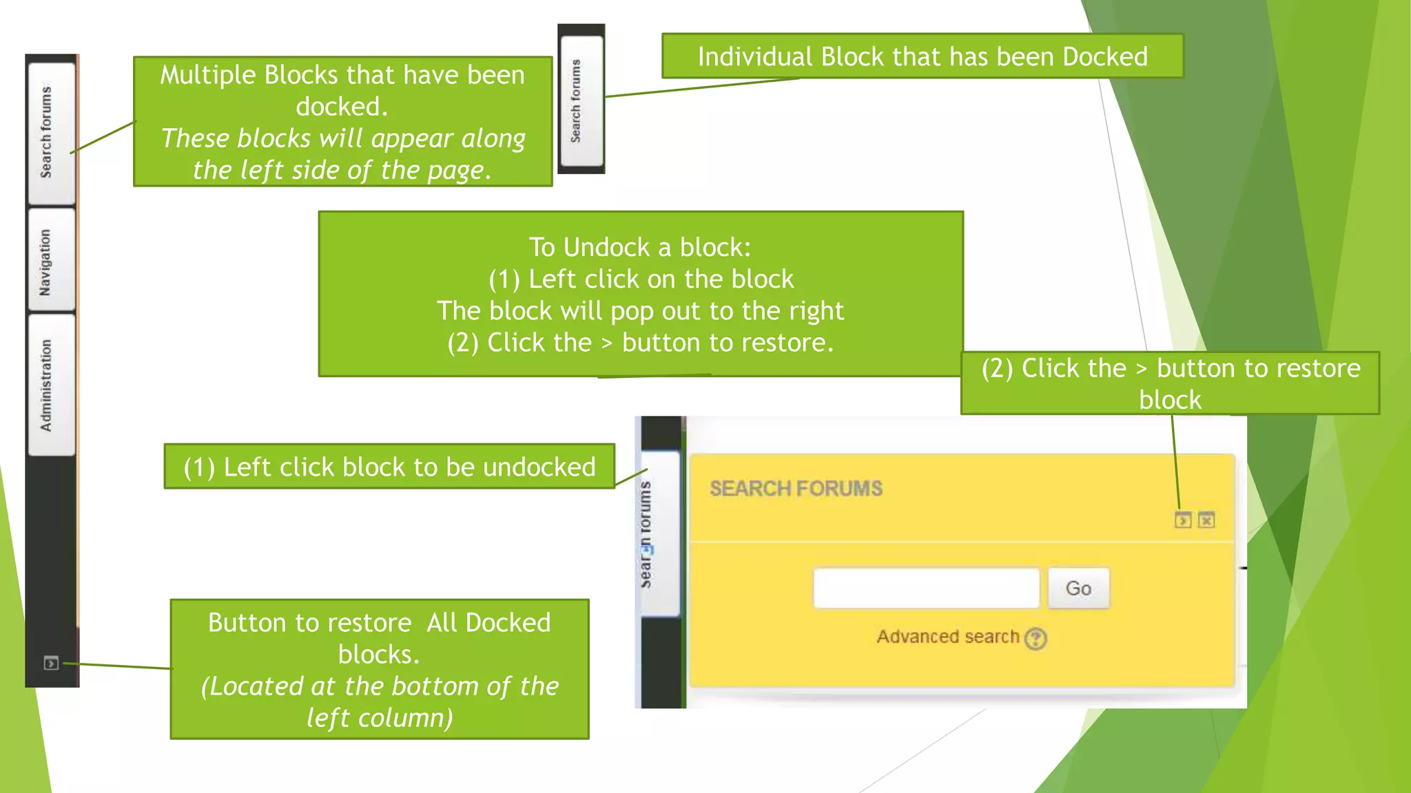 Multiple Blocks that have been
docked.
These blocks will appear along
the left side of the page.
Button to restore All Docked
blocks.
(Located at the bottom of the
left column)
Individual Block that has been Docked
To Undock a block:
(1) Left click on the block
The block will pop out to the right
(2) Click the > button to restore.
(1) Left click block to be undocked
(2) Click the > button to restore
block