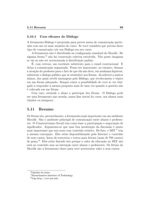 5.11 Resumo                                                                  89

5.10.1 Usos ecazes do Diálogo
A ferramenta Diálogo é projetada para prover meios de comunicação partic-
ular com um ou mais usuários do curso. Se você considera que precisa deste
tipo de comunicação crie um Diálogo em seu curso.
    A ferramenta não é distribuída na conguração standard do Moodle. De
alguma forma 6 não há construção coletiva envolvida. Não posso imaginar
se vai ou não ser acrescentada à distribuição padrão.
    É, com certeza, um excelente substituto para o email convencional. E
deixa a comunicação organizada. Penso ser importante, no entanto, chamar
a atenção do professor para o fato de que ela não deve, em nenhuma hipótese,
substituir o diálogo público que se estabelece nos fóruns. Já solicitei a muitos
alunos, dos quais recebi mensagens pelo Diálogo, que recolocassem o tópico
em um fórum adequado. Sempre existe a possibilidade de você se ver obri-
gado a responder à mesma pergunta mais de uma vez quando a questão não
é colocada em um fórum.
    Com tato, estimule o aluno a participar dos fóruns. O Diálogo pode
ser uma ferramenta que atenda, numa fase inicial do curso, aos alunos mais
tímidos ou inseguros.

5.11 Resumo
Os fóruns são, provavelmente, a ferramenta mais importante em um ambiente
Moodle. São o ambiente principal de comunicação entre alunos e professo-
res. O Construtivismo Social tem como base a participação e negociação de
signicados. Argumenta-se que uma boa moderação da discussão é muito
mais importante que um curso com conteúdo estático. De fato, o MIT 7 tem
a mesma concepção. Eles estão disponibilizando pela Internet o conteúdo
de seus cursos, listas de exercícios e textos para leitura (mais de 700 cursos)
de graça 8 . Eles estão fazendo isto porque o valor da educação no MIT não
está no conteúdo mas na interação entre alunos e professores. Os fóruns do
Moodle são a ferramenta chave para você acrescentar valor a seus cursos.




  6
    Opinião do autor.
  7
    Massachusetts Institute of Technology.
  8
    Veja http://ocw.mit.edu.
 