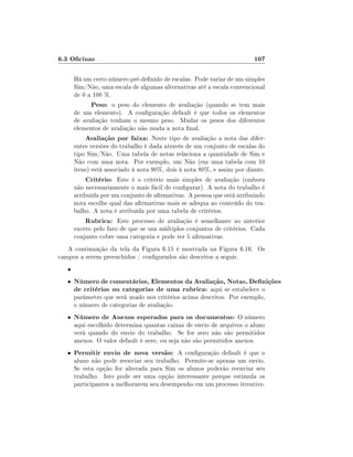 6.3 Ocinas                                                              107

       Há um certo número pré-denido de escalas. Pode variar de um simples
       Sim/Não, uma escala de algumas alternativas até a escala convencional
       de 0 a 100 %.
              Peso: o peso do elemento de avaliação (quando se tem mais
       de um elemento). A conguração default é que todos os elementos
       de avaliação tenham o mesmo peso. Mudar os pesos dos diferentes
       elementos de avaliação não muda a nota nal.
            Avaliação por faixa: Neste tipo de avaliação a nota das difer-
       entes versões do trabalho é dada através de um conjunto de escalas do
       tipo Sim/Não. Uma tabela de notas relaciona a quantidade de Sim e
       Não com uma nota. Por exemplo, um Não (em uma tabela com 10
       itens) está associado à nota 90%, dois à nota 80%, e assim por diante.
            Critério: Este é o critério mais simples de avaliação (embora
       não necessariamente o mais fácil de congurar). A nota do trabalho é
       atribuída por um conjunto de armativas. A pessoa que está atribuindo
       nota escolhe qual das armativas mais se adequa ao conteúdo do tra-
       balho. A nota é atribuída por uma tabela de critérios.
            Rubrica: Este processo de avaliação é semelhante ao anterior
       exceto pelo fato de que se usa múltiplos conjuntos de critérios. Cada
       conjunto cobre uma categoria e pode ter 5 armativas.
   A continuação da tela da Figura 6.15 é mostrada na Figura 6.16. Os
campos a serem preenchidos / congurados são descritos a seguir.
   •
   •   Número de comentários, Elementos da Avaliação, Notas, Denições
       de critérios ou categorias de uma rubrica: aqui se estabelece o
       parâmetro que será usado nos critérios acima descritos. Por exemplo,
       o número de categorias de avaliação.
   •   Número de Anexos esperados para os documentos: O número
       aqui escolhido determina quantas caixas de envio de arquivos o aluno
       verá quando do envio do trabalho. Se for zero não são permitidos
       anexos. O valor default é zero, ou seja não são permitidos anexos.
   •   Permitir envio de nova versão: A conguração default é que o
       aluno não pode reenviar seu trabalho. Permite-se apenas um envio.
       Se esta opção for alterada para Sim os alunos poderão reenviar seu
       trabalho. Isto pode ser uma opção interessante porque estimula os
       participantes a melhorarem seu desempenho em um processo iterativo.
 