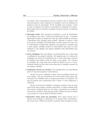 110                                        Tarefas, Exercícios e Ocinas

      dos alunos. Em circunstâncias em que se observa que os alunos estão
      sistematicamente super avaliando os trabalhos o peso da avaliação do
      professor pode ser aumentado. Se for escolhido, por exemplo, o valor
      5 então a avaliação do professor é equivalente à avaliação de 5 alunos.
      Esta opção pode ser alterada a qualquer momento durante a realização
      da Tarefa.
  •   Alocação total: Este parâmetro estabelece o grau de distribuição
      de avaliações por toda a turma está balanceado ou não. A palavra
      balanceado se aplica ao número de vezes que cada trabalho de um aluno
      é distribuído para avaliação pelos colegas. Quando se atribui o valor
      zero todos os trabalhos são distribuídos o mesmo número de vezes, isto
      é, a distribuição é balanceada. Quando este parâmetro é mudado para
      1 então alguns trabalhos podem ser distribuídos mais uma vez para
      avaliação (o que signica que alguns trabalhos serão distribuídos uma
      vez menos).
  •   Auto avaliação: Em uma Ocina é possível decidir que o aluno fará
      a avaliação de seu próprio trabalho. Isto signica que, se o número de
      avaliações por aluno for estabelecido em 5 então cada aluno receberá
      6 trabalhos para avaliar sendo um deles o seu próprio. Se o número
      de trabalhos que cada aluno deve avaliar for xado em zero e a auto-
      avaliação xada em Sim então cada aluno fará a avaliação somente de
      seu próprio trabalho.
  •   Avaliações devem ser aceitas: Um trabalho feito em uma Ocina
      pode ter uma das seguintes características:
           Na fase de envio e avaliação os aluno vêem as avaliações feitas por
      seus colegas. Não há comentários de retorno dados pelos alunos que
      enviaram seus trabalhos para os colegas que zeram as avaliações. Ou
      seja, há apenas uma comunicação entre o aluno e o seus colegas que o
      avaliaram.
           Na fase de envio dos trabalhos e avaliação os alunos vêem as avali-
      ações feitas pelos colegas e podem comentá-las. O aluno avaliado pode
      não aceitar a avaliação feita por um colega e argumentar no sentido de
      convencê-lo a alterá-la. Este processo pode continuar até que se chegue
      a um acordo ou o prazo nal da Ocina termine.
  •   Esconder notas antes da aceitação: Esta opção permite que o
      debate entre avaliados e avaliadores se dê apenas sobre comentários e
      não sobre notas. Obtido um acordo é possível então divulgar as notas.
 