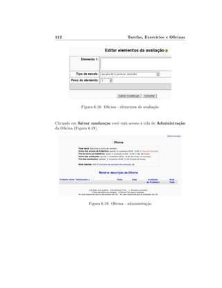 112                                    Tarefas, Exercícios e Ocinas




             Figura 6.18: Ocina - elementos de avaliação


Clicando em Salvar mudanças você terá acesso à tela de Administração
da Ocina (Figura 6.19).




                 Figura 6.19: Ocina - administração
 