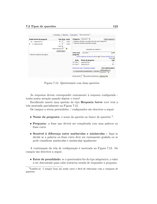 7.3 Tipos de questões                                                        123




                   Figura 7.11: Questionário com duas questões


    As respostas devem corresponder exatamente à resposta congurada -
tenha muita atenção quando digitar o texto!
    Escolhendo inserir uma questão do tipo Resposta breve você verá a
tela mostrada parcialmente na Figura 7.12.
    Os campos a serem preenchidos / congurados são descritos a seguir.

      •   Nome da pergunta: o nome da questão no banco de questões 3 .
      •   Pergunta: a frase que deverá ser completada com uma palavra ou
          frase curta

      •   Sensível à diferença entre maiúsculas e minúsculas : Aqui se
          decide se a palavra ou frase curta deve ser exatamente grafada ou se
          pode considerar maiúsculas e minúsculas igualmente

   A continuação da tela de conguração é mostrada na Figura 7.13. Os
campos são descritos a seguir.

      •   Fator de penalidade: se o questionário for do tipo adaptativo, o valor
          a ser descontado para cada tentativa errada de responder a pergunta
  3
    Lembre-se: é sempre bom um nome curto e fácil de relacionar com a categoria de
questões.
 