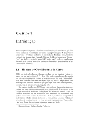 Capítulo 1

Introdução
Se você é professor já deve ter ouvido comentários sobre a revolução que vem
sendo provocada pela Internet no ensino e na aprendizagem. A despeito das
promessas, a revolução ainda não se materializou. Em lugar disso, um novo
conjunto de ferramentas, chamado Sistema de Gerenciamento de Cursos
(LMS em inglês, e referido como SGC neste texto) pode ser usado para
melhorar seus cursos, usando as vantagens da Internet sem dispensar a ne-
cessidade do professor.


1.1 Sistemas de Gerenciamento de Cursos
SGCs são aplicações Internet/Intranet, rodam em um servidor e são aces-
sadas por um navegador web 1 . O servidor está, normalmente, localizado
em um departamento ou centro de processamento de uma Universidade,
mas pode estar localizado em qualquer lugar do mundo. O professor e os
alunos podem acessar o sistema de qualquer lugar onde haja um computador,
conexão com a Internet e um navegador web.
    Em termos simples, um SGC fornece ao professor ferramentas para que
ele crie um curso baseado em um sítio web, com controle de acesso de forma
tal que somente os alunos do curso podem ter acesso ao mesmo. Além do
controle de acesso, os SGCs oferecem uma variedade de ferramentas que
podem aumentar a ecácia de um curso. Pode-se, facilmente, compartilhar
materiais de estudo, manter discussões ao vivo, aplicar testes de avaliação e
pesquisas de opinião, coletar e revisar tarefas e registrar notas. Vamos olhar
cada uma dessas ferramentas e como elas podem ser úteis.
  1
      Microsoft Internet Explorer, Mozilla, Firefox, etc.
 
