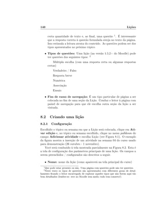 140                                                                         Lições

          certa quantidade de texto e, ao nal, uma questão 1 . É interessante
          que a resposta correta à questão formulada esteja no texto da página.
          Isso estimula a leitura atenta do conteúdo. As questões podem ser dos
          tipos apresentados no próximo tópico.
      •   Tipos de questões: Uma lição (na versão 1.5.2+ do Moodle) pode
          ter questões dos seguintes tipos:   2

              Múltipla escolha (com uma resposta certa ou algumas respostas
          certas)
              Verdadeiro / Falso
              Resposta breve
              Numérica
              Associação
              Ensaio
      •   Fim de ramo de navegação: É um tipo particular de página a ser
          colocada no m de uma seção da Lição. Conduz o leitor à página com
          painel de navegação para que ele escolha outra seção da lição a ser
          visitada.


8.2 Criando uma lição
8.2.1 Conguração
Escolhido o tópico ou semana em que a Lição será colocada, clique em Ati-
var edição e, no tópico ou semana escolhido, clique no menu pulldown do
campo Adicionar atividade e escolha Lição (ver Figura 8.1). O exemplo
da gura mostra a inserção de um atividade na semana 04 do curso usado
para demonstração (26 outubro - 1 novembro).
    Você será conduzido à tela mostrada parcialmente na Figura 8.2. Esta é
a tela de conguração dos parâmetros principais de uma lição. Os campos a
serem preenchidos / congurados são descritos a seguir.

      •   Nome: nome da lição (como aparecerá na tela principal do curso)
  1
   Que pode estar presente ou não. Uma página com questões pode não ter questões.
  2
   Neste texto os tipos de questões são apresentados com diferentes graus de detal-
hamento cando o leitor encarregado de explorar aqueles tipos que não forem aqui tão
bem detalhados (lembre-se: erre no Moodle sem medo; tudo tem conserto!)
 