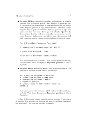 8.2 Criando uma lição                                                    147

   •   Formato GIFT: é o formato de mais fácil utilização para se importar
       questões para o ambiente Moodle. Este formato foi projetado para
       se constituir em um método fácil de escrever questões em um arquivo
       texto. Suporta questões do tipo múltipla-escolha, verdadeiro / falso,
       resposta curta e questões numéricas, além de questões do tipo com-
       pletar uma frase com uma palavra que está faltando. Questões dos
       diversos tipos descritos podem ser colocadas em um mesmo arquivo
       texto. É possível ainda colocar comentários, nomes das questões, feed-
       back e valor da questão. Alguns exemplos são apresentados a seguir.

       Pelé é {=brasileiro ~argentino ~boliviano}

       Tirandentes foi {~queimado =enforcado ~eleito}.

       O Brasil é uma monarquia.{FALSE}

       Em que ano foi descoberto o Brasil?{#1500}

       Mais informações sobre o formato GIFT podem ser obtidas clicando
       no botão    na frente da expressão Importar questões da tela da
       Figura 8.6.
   •   Formato Aiken: O formato Aiken é uma maneira simples de criar
       questões de múltipla escolha. Abaixo, um exemplo.

       Qual o objetivo dos primeiros socorros?
       A. Salvar vidas evitando maiores danos.
       B. Providenciar uma consulta médica.
       C. Marcar uma cirurgia.
       D. Ajudar pessoas com dificuldades financeiras.
       ANSWER: A

       Mais informações sobre o formato GIFT podem ser obtidas clicando
       no botão    na frente da expressão Importar questões da tela da
       Figura 8.6.

    A lista de formatos é longa e com alternativas variadas. A importação
de questões deve ser objeto de pesquisa por parte do professor. Lembre-se:
erre sem medo! Tudo pode ser revertido no Moodle.
 