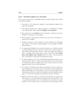 148                                                                 Lições

8.2.3 Inserindo páginas em uma lição
Vale a pena, neste ponto, recapitular alguns conceitos básicos sobre lições
no ambiente Moodle.

  1. Uma lição é um conjunto de páginas e opcionalmente páginas com
     painel de navegação.
  2. Uma página contém texto, guras, equações e, normalmente, termina
     com uma questão. Daí a expressão Página com questões.
  3. Em questões do tipo Ensaio não há respostas, somente uma nota,
     feedback e indicação de nova página.
  4. Cada resposta a uma questão pode ter um texto que é mostrado se a
     resposta for escolhida.
  5. Também associada a cada resposta há uma indicação de navegação
     (para onde ir: esta página, próxima página, ou outra página escolhida
     pelo professor).
  6. A conguração default é que a primeira resposta, se escolhida, conduz
     à próxima página da lição. Ou seja, o aluno verá a mesma página se
     não escolher a primeira alternativa. Se tiver sido criada uma seção na
     lição e a página estiver nesta seção, então é possível escolher Pular
     para uma página não visitada dentro da seção. Esta alternativa
     não é mostrada se a lição não for dividida em seções.
  7. A próxima página a ser vista é determinada pela lógica usada na con-
     strução da lição. Esta é a ordem vista pelo professor e esta ordem pode
     ser mudada movendo as páginas para cima ou para baixo na tela de
     páginas da lição (só vista pelo professor).
  8. Uma lição tem também uma ordem de navegação. Esta é a ordem em
     que as páginas são vistas pelos alunos. Esta ordem é determinada pelos
     saltos especicados em cada resposta e pode ser bastante diferente da
     ordem lógica (embora, se não forem alterados os valores default a ordem
     lógica e a ordem de navegação se aproximem bastante na forma).
  9. Quando vistas pelos alunos, a ordem das alternativas de resposta de
     cada questão é, em geral, diferente daquela vista pelo professor. Isto
     é, a primeira alternativa não é necessariamente a primeira vista pelo
     professor. Uma exceção ocorre na questão do tipo Associação. Neste
 
