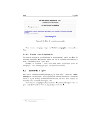 156                                                               Lições




                      Figura 8.13: Fim de ramo de navegação


    Para testar a navegação clique em Testar navegação e acompanhe a
lição.

8.2.3.3 Fim de ramo de navegação
Terminada uma seção é conveniente (e recomendável) inserir um Fim de
ramo de navegação. Escolhendo inserir um m de ramo de navegação você
verá a tela mostrada na Figura 8.13.
   Observe, na Figura 8.13, que o salto será para a página com painel de
navegação. Teste a navegação para ver seu funcionamento.

8.3 Testando a lição
Para testar o funcionamento (navegação) de uma lição 8 clique em Testar
navegação e acompanhe a lição respondendo a todas as questões e visitando
todas as seções. Corrija eventuais erros clicando, em uma dada página, no
ícone , como mostrado na Figura 8.14.
    Para remover uma página clique no ícone e para movê-la para cima ou
para baixo (alterando o uxo da lição) clique no ícone .




  8
      Na visão do aluno.
 