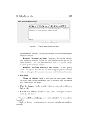 9.2 Criando um wiki                                                     163




                  Figura 9.3: Tela de trabalho em um wiki


       páginas vazias. Remover páginas permite que você remova essas pági-
       nas sem utilidade.
           Permitir 'destacar páginas': Enquanto a ferramenta wiki ver-
       ica mudanças feitas em páginas ela armazena versões antigas em um
       banco de dados. Você pode, eventualmente, deletar as páginas antigas
       e deixar apenas as novas versões.
           Permitir 'reverter mudanças em massa': Se uma pessoa
       comete um erro ao trabalhar em um wiki você pode permitir desfazer
       todas as alterações efetuadas associadas ao autor que cometeu o erro.
   •   Opcional:
          Nome da página: Inicie o wiki com um nome para a página
       inicial ou envie de seu computador para o ambiente uma página que
       você tenha criado em HTML.
   •   Tipo de Grupo: escolha a opção wiki que está sendo criado (veja
       Tabela 8.1).
   •   Visível para alunos: decida se o wiki estará visível para os alunos
       assim que for criado.

   Clicando em Salvar mudanças você será conduzido á tela mostrada na
Figura 9.3.
   Criado o wiki você e os alunos podem começar a trabalhar na criação do
conteúdo.
 