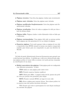 9.4 Gerenciando wikis                                                   167

   •   Páginas recentes: Uma lista das páginas criadas mais recentemente
   •   Páginas mais visitadas: Lista das páginas mais visitadas
   •   Páginas modicadas freqüentemente: Lista das páginas mais fre-
       qüentemente editadas

   •   Páginas atualizadas: Lista de todas as páginas do wiki por data e
       hora da última edição

   •   Páginas órfãs: Páginas criadas e então eliminados todos os links que
       a indicavam

   •   Páginas encomendadas: Uma página wiki onde as pessoas podem
       listar páginas que eles gostariam de ver na coleção de páginas

   •   Exportar páginas: Você pode agrupar todas as páginas de um wiki
       e exportá-las como HTML normal ou mesmo um arquivo compactado
       (zipado) para baixar para seu computador ou para um diretório do
       Moodle

   •

    Os links da janela Administração fornecem ferramentas para garantir que
o wiki funcione sem defeitos. A medida que o wiki vai se desenvolvendo algu-
mas páginas podem se tornar órfãs ou mesmo você pode precisar remanejar
as contribuições de um aluno.

   •   Denir marcadores das páginas: Cada página pode ser congurada
       com diferentes permissões. A saber
           TXT: Indica se uma página pode conter texto
           BIN: Permitir arquivos binários (grácos)
           OFF: Muda para oine. A página ainda está lá, apenas não pode
       ser vista por pessoas sem permissão para edição
           HTN: Permite contudo HTML em lugar de texto wiki
           RO: altera a página para somente leitura. Seus alunos podem ver
       os arquivos mas não podem introduzir alterações
           WR: Permite que todos os participantes do curso façam mudanças
       no conteúdo das páginas
 