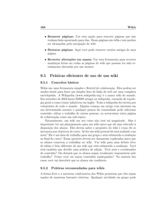 168                                                                    Wikis

   •   Remover páginas: Use esta opção para remover páginas que não
       tenham links apontando para elas. Essas páginas são órfãs e não podem
       ser alcançadas pela navegação do wiki
   •   Destacar páginas: Aqui você pode remover versões antigas de uma
       página
   •   Reverter alterações em massa: Use esta ferramenta para reverter
       mudanças feitas em todas as páginas do wiki que possam ter sido er-
       radamente alteradas por um usuário

9.5 Práticas ecientes de uso de um wiki
9.5.1 Conceitos básicos
Wikis são uma ferramenta simples e exível de colaboração. Eles podem ser
usados desde para fazer um simples lista de links da web até uma completa
enciclopédia. A Wikipedia (www.wikipedia.org) é o maior wiki do mundo.
Em setembro de 2004 havia 358000 artigos na wikipedia, variando de topolo-
gia geral a como tratar innitivos em inglês. Toda a wikipedia foi escrita por
voluntários de todo o mundo. Alguém começa um artigo com interesse em
um determinado assunto e qualquer pessoa da comunidade pode adicionar
conteúdo, editar o trabalho de outras pessoas, ou acrescentar outra página
de colaboração como um sub-tópico.
    Naturalmente, um wiki em seu curso não terá tal magnitude. Mas é
importante ter um planejamento para um wiki antes que ele seja colocado à
disposição dos alunos. Eles devem saber o propósito do wiki e como ele se
incorpora aos objetivos do curso. Se for um wiki pessoal ele será avaliado com
nota? Ele é um área de trabalho para um grupo e será submetido a avaliação
no nal do curso? Essas questões devem ser claramente explicadas antes que
os alunos comecem a trabalhar no wiki. Um wiki para uma debate livre
de idéias é bem diferente de um wiki que será submetido a avaliação. Você
terá também que decidir uma política de edição. Você será o coordenador
de conteúdo? Ou deixará que os alunos sejam totalmente responsáveis pelo
trabalho? Como você vai tratar conteúdos inadequados? Na maioria dos
casos você vai descobrir que os alunos são conáveis.

9.5.2 Práticas recomendadas para wikis
A forma livre e a natureza colaborativa dos Wikis permitem que eles sejam
usados de maneiras bastante criativas. Qualquer atividade em grupo pode
 