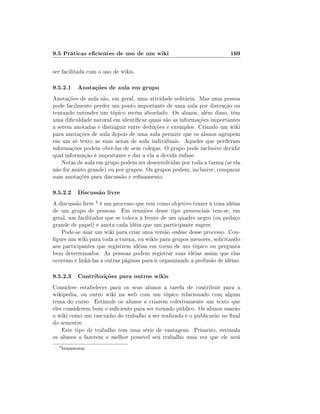 9.5 Práticas ecientes de uso de um wiki                                 169

ser facilitada com o uso de wikis.

9.5.2.1 Anotações de aula em grupo
Anotações de aula são, em geral, uma atividade solitária. Mas uma pessoa
pode facilmente perder um ponto importante de uma aula por distração ou
tentando entender um tópico recém abordado. Os alunos, além disso, têm
uma diculdade natural em identicar quais são as informações importantes
a serem anotadas e distinguir entre deduções e exemplos. Criando um wiki
para anotações de aula depois de uma aula permite que os alunos agrupem
em um só texto as suas notas de aula individuais. Aqueles que perderam
informações podem obtê-las de seus colegas. O grupo pode inclusive decidir
qual informação é importante e dar a ela a devida ênfase.
    Notas de aula em grupo podem ser desenvolvidas por toda a turma (se ela
não for muito grande) ou por grupos. Os grupos podem, inclusive, comparar
suas anotações para discussão e renamento.

9.5.2.2 Discussão livre
A discussão livre 4 é um processo que tem como objetivo trazer à tona idéias
de um grupo de pessoas. Em reuniões desse tipo presenciais tem-se, em
geral, um facilitador que se coloca à frente de um quadro negro (ou pedaço
grande de papel) e anota cada idéia que um participante sugere.
   Pode-se usar um wiki para criar uma versão online desse processo. Con-
gure um wiki para toda a turma, ou wikis para grupos menores, solicitando
aos participantes que registrem idéias em torno de um tópico ou pergunta
bem determinados. As pessoas podem registrar suas idéias assim que elas
ocorram e linká-las a outras páginas para ir organizando a profusão de idéias.

9.5.2.3 Contribuições para outros wikis
Considere estabelecer para os seus alunos a tarefa de contribuir para a
wikipedia, ou outro wiki na web com um tópico relacionado com algum
tema do curso. Estimule os alunos a criarem coletivamente um texto que
eles considerem bom o suciente para ser tornado público. Os alunos usarão
o wiki como um rascunho do trabalho a ser realizado e o publicarão no nal
do semestre.
    Este tipo de trabalho tem uma série de vantagens. Primeiro, estimula
os alunos a fazerem o melhor possível seu trabalho uma vez que ele será
  4
      brainstorm
 