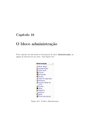 Capítulo 10

O bloco administração

Neste capítulo são discutidas as ferramentas do bloco Administração, na
página de abertura de um curso. Veja Figura 10.1.




                  Figura 10.1: O bloco Administração
 
