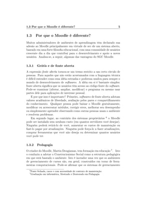 1.3 Por que o Moodle é diferente?                                          5

1.3 Por que o Moodle é diferente?
Muitos administradores de ambientes de aprendizagem têm declarado sua
adesão ao Moodle principalmente em virtude de ser ele um sistema aberto,
baseado em uma forte losoa educacional, com uma comunidade de usuários
crescente dia a dia que contribui para o desenvolvimento e apoio a novos
usuários. Analisa-se, a seguir, algumas das vantagens do SGC Moodle.

1.3.1 Grátis e de fonte aberta
A expressão fonte aberta tornou-se um termo restrito a um certo círculo de
pessoas. Para aqueles que não estão acostumados com a linguagem técnica
é difícil entender como essa idéia estranha e poderosa mudou para sempre o
mundo de desenvolvimento de softwares. A idéia em si é bastante simples:
fonte aberta signica que os usuários têm acesso ao código fonte do software.
Pode-se examinar (alterar, ampliar, modicar) o programa ou mesmo usar
partes dele para aplicações de interesse pessoal.
    E por que isso é importante? Primeiro, softwares de fonte aberta adotam
valores acadêmicos de liberdade, avaliação pelos pares e compartilhamento
do conhecimento. Qualquer pessoa pode baixar o Moodle gratuitamente,
modicar ou acrescentar módulos, corrigir erros, melhorar seu desempenho
ou simplesmente aprender observando como outras pessoas usam o ambiente
e resolvem problemas.
    Em segundo lugar, ao contrário dos sistemas proprietários 6 o Moodle
pode ser instalado sem nenhum custo (em quantos servidores você desejar).
Ninguém poderá retirá-lo de você, aumentar os custos de manutenção ou
fazê-lo pagar por atualizações. Ninguém pode força-lo a fazer atualizações,
comprar ferramentas que você não deseja ou determinar quantos usuários
você pode ter.

1.3.2 Pedagogia
O criador do Moodle, Martin Dougiamas, tem formação em educação 7 . Isto
o conduziu a adotar o Construcionismo Social como a estrutura pedagógica
em que está baseado o ambiente. Isto é inovador uma vez que os ambientes
de gerenciamento de cursos são, em geral, construídos em torno de ferra-
mentas computacionais. Pode-se armar que os sistemas de gerenciamento
  6
      Fonte fechada, caros e com necessidade de contrato de manutenção.
  7
      Graduação em informática, Mestrado e Doutorado em Pedagogia.
 