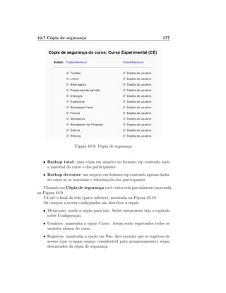 10.7 Cópia de segurança                                              177




                      Figura 10.9: Cópia de segurança


   •   Backup total: uma cópia em arquivo no formato zip contendo todo
       o material do curso e dos participantes
   •   Backup do curso: um arquivo em formato zip contendo apenas dados
       do curso se os materiais e informações dos participantes
   Clicando em Cópia de segurança você verá a tela parcialmente mostrada
na Figura 10.9.
   Vá até o nal da tela (parte inferior), mostrada na Figura 10.10.
   Os campos a serem congurados são descritos a seguir.
   • Metacurso: mude a opção para não. Sobre metacursos veja o capítulo
       sobre Conguração.
   • Usuários: mantenha a opção Curso. Assim serão registrados todos os
       usuários alunos do curso.
   • Registros: mantenha a opção em Não. Isto permite que os registros de
       acesso (que ocupam espaço considerável para armazenamento) sejam
       descartados da cópia de segurança.
 