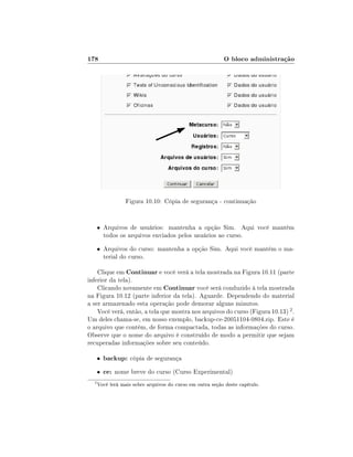 178                                                        O bloco administração




                  Figura 10.10: Cópia de segurança - continuação


      • Arquivos de usuários: mantenha a opção Sim. Aqui você mantém
          todos os arquivos enviados pelos usuários ao curso.
      • Arquivos do curso: mantenha a opção Sim. Aqui você mantém o ma-
          terial do curso.

    Clique em Continuar e você verá a tela mostrada na Figura 10.11 (parte
inferior da tela).
    Clicando novamente em Continuar você será conduzido à tela mostrada
na Figura 10.12 (parte inferior da tela). Aguarde. Dependendo do material
a ser armazenado esta operação pode demorar alguns minutos.
    Você verá, então, a tela que mostra nos arquivos do curso (Figura 10.13) 2 .
Um deles chama-se, em nosso exemplo, backup-ce-20051104-0804.zip. Este é
o arquivo que contém, de forma compactada, todas as informações do curso.
Observe que o nome do arquivo é construído de modo a permitir que sejam
recuperadas informações sobre seu conteúdo.

      •   backup: cópia de segurança
      •   ce: nome breve do curso (Curso Experimental)
  2
      Você lerá mais sobre arquivos do curso em outra seção deste capítulo.
 