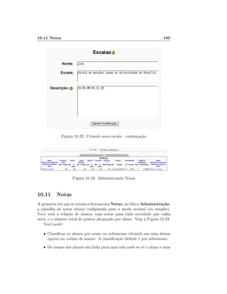 10.11 Notas                                                           185




              Figura 10.22: Criando nova escala - continuação




                    Figura 10.23: Administrando Notas


10.11 Notas
A primeira vez que se aciona a ferramenta Notas, no bloco Administração,
a planilha de notas estará congurada para o modo normal (ou simples).
Você verá a relação de alunos, suas notas para cada atividade que valha
nota, e o número total de pontos alcançado por aluno. Veja a Figura 10.23.
   Você pode:

   • Classicar os alunos por nome ou sobrenome clicando em uma dessas
     opções na coluna de nomes. A classicação default é por sobrenome.
   • Os nomes dos alunos são links para uma tela onde se vê o aluno e suas
 