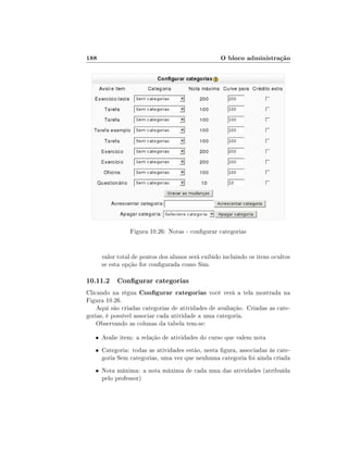 188                                                O bloco administração




                Figura 10.26: Notas - congurar categorias


      valor total de pontos dos alunos será exibido incluindo os itens ocultos
      se esta opção for congurada como Sim.

10.11.2 Congurar categorias
Clicando na régua Congurar categorias você verá a tela mostrada na
Figura 10.26.
    Aqui são criadas categorias de atividades de avaliação. Criadas as cate-
gorias, é possível associar cada atividade a uma categoria.
    Observando as colunas da tabela tem-se:

   • Avalie item: a relação de atividades do curso que valem nota

   • Categoria: todas as atividades estão, nesta gura, associadas às cate-
      goria Sem categorias, uma vez que nenhuma categoria foi ainda criada
   • Nota máxima: a nota máxima de cada uma das atividades (atribuída
      pelo professor)
 