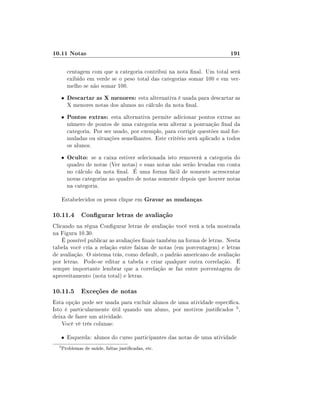 10.11 Notas                                                                 191

          centagem com que a categoria contribui na nota nal. Um total será
          exibido em verde se o peso total das categorias somar 100 e em ver-
          melho se não somar 100.
      •   Descartar as X menores: esta alternativa é usada para descartar as
          X menores notas dos alunos no cálculo da nota nal.
      •   Pontos extras: esta alternativa permite adicionar pontos extras ao
          número de pontos de uma categoria sem alterar a pontuação nal da
          categoria. Por ser usado, por exemplo, para corrigir questões mal for-
          muladas ou situações semelhantes. Este critério será aplicado a todos
          os alunos.
      •   Oculto: se a caixa estiver selecionada isto removerá a categoria do
          quadro de notas (Ver notas) e suas notas não serão levadas em conta
          no cálculo da nota nal. É uma forma fácil de somente acrescentar
          novas categorias ao quadro de notas somente depois que houver notas
          na categoria.

      Estabelecidos os pesos clique em Gravar as mudanças.

10.11.4 Congurar letras de avaliação
Clicando na régua Congurar letras de avaliação você verá a tela mostrada
na Figura 10.30.
    É possível publicar as avaliações nais também na forma de letras. Nesta
tabela você cria a relação entre faixas de notas (em porcentagem) e letras
de avaliação. O sistema trás, como default, o padrão americano de avaliação
por letras. Pode-se editar a tabela e criar qualquer outra correlação. É
sempre importante lembrar que a correlação se faz entre porcentagem de
aproveitamento (nota total) e letras.

10.11.5 Exceções de notas
Esta opção pode ser usada para excluir alunos de uma atividade especíca.
Isto é particularmente útil quando um aluno, por motivos justicados 5 ,
deixa de fazer um atividade.
    Você vê três colunas:

      • Esquerda: alunos do curso participantes das notas de uma atividade
  5
      Problemas de saúde, faltas justicadas, etc.
 
