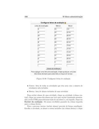 192                                               O bloco administração




                Figura 10.30: Congurar letras de avaliação


   • Centro: lista de todas as atividades que têm nota com o número de
      estudantes nela incluídos
   • Direita: lista de alunos excluídos de uma atividade

    Para excluir alunos de uma atividade, clique na atividade (coluna cen-
tral), clique nos nomes dos alunos que você quer excluir (mantendo pression-
ada a tecla CTRL para selecionar mais de um aluno) e, em seguida, clique em
Excluir da avaliação. Os nomes escolhidos passarão da coluna esquerda
para a coluna direita.
    Para o processo inverso (incluir alunos) proceda de forma semelhante.
Escolha a atividade, os alunos a serem incluídos (na coluna direita) e clique
 