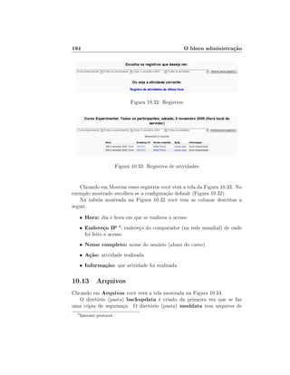194                                                        O bloco administração




                                 Figura 10.32: Registros




                           Figura 10.33: Registros de atividades


   Clicando em Mostrar esses registros você verá a tela da Figura 10.33. No
exemplo mostrado escolheu-se a conguração default (Figura 10.32).
   Na tabela mostrada na Figura 10.32 você tem as colunas descritas a
seguir.
      •   Hora: dia e hora em que se realizou o acesso
      •   Endereço IP 6 : endereço do computador (na rede mundial) de onde
          foi feito o acesso
      •   Nome completo: nome do usuário (aluno do curso)
      •   Ação: atividade realizada
      •   Informação: que atividade foi realizada

10.13 Arquivos
Clicando em Arquivos você verá a tela mostrada na Figura 10.34.
    O diretório (pasta) backupdata é criado da primeira vez que se faz
uma cópia de segurança. O diretório (pasta) moddata tem arquivos de
  6
      Internet protocol.
 