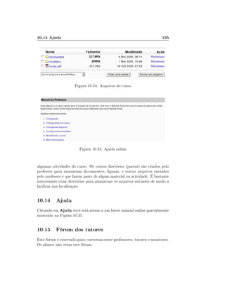 10.14 Ajuda                                                             195




                      Figura 10.34: Arquivos do curso




                        Figura 10.35: Ajuda online


algumas atividades do curso. Os outros diretórios (pastas) são criados pelo
professor para armazenar documentos, guras, e outros arquivos enviados
pelo professor e que fazem parte de algum material ou atividade. É bastante
interessante criar diretórios para armazenar os arquivos enviados de modo a
facilitar sua localização.


10.14 Ajuda
Clicando em Ajuda você terá acesso a um breve manual online parcialmente
mostrado na Figura 10.35.


10.15 Fórum dos tutores
Este fórum é reservado para conversas entre professores, tutores e monitores.
Os alunos não vêem este fórum.
 