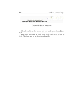 196                                            O bloco administração




                    Figura 10.36: Fórum dos tutores


    Clicando em Fórum dos tutores você verá a tela mostrada na Figura
10.36.
    Para inserir um tópico no fórum clique (neste e em outros fóruns) no
botão Adicionar um novo tópico de discussão.
 