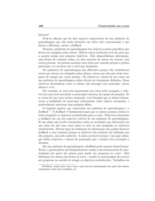 198                                                     Construindo um curso

Internet?
    Pode-se armar que há dois aspectos importantes de um ambiente de
aprendizagem que não estão presentes em sítios web convencionais e que
fazem a diferença: metas e feedback.
    Primeiro, ambientes de aprendizagem têm objetivos muito especícos que
devem ser atingidos pelos alunos. Muitos outros ambientes web são para que
o usuário atinja seus próprios objetivos. Eles disponibilizam informação,
uma forma de comprar coisas, ou uma maneira de entrar em contato com
outras pessoas. As pessoas acessam esses sítios por vontade própria e podem
participar e se envolver até o nível que desejarem.
    Os ambientes de aprendizagem são diferentes porque eles estabelecem
metas que devem ser atingidas pelos alunos; metas que eles não estão inca-
pazes de atingir por conta própria. Os objetivos e metas de um curso em
um ambiente de aprendizagem online devem ser claramente denidos. Esses
objetivos determinam como os alunos vão interagir com materiais, outros
alunos e você.
    Por exemplo, se você está ministrando um curso sobre pesquisa, o obje-
tivo do curso será introduzir os principais conceitos do campo de pesquisa. Se
se tratar de um curso teórico avançado, você desejará que os alunos demon-
strem a habilidade de raciocinar criticamente sobre tópicos avançados, e
possivelmente sintetizar suas próprias idéias.
    O segundo aspecto que caracteriza um ambiente de aprendizagem é o
feedback 1 . O feedback é fundamental para que os alunos possam avaliar se
estão atingindo os objetivos estabelecidos para o curso. Objetivos orientados
a feedback são um dos aspectos críticos de um ambiente de aprendizagem.
Se um aluno não recebe comentários sobre as atividades que desenvolve em
um curso ele não tem como saber se está ou não atingindo os objetivos
estabelecidos. Outros tipos de ambientes de informação não podem fornecer
feedback a seus usuários porque os objetivos dos usuários são denidos por
eles próprios, não pelo ambiente. A única provável exceção é um jogo online,
que dene objetivos e valores de pontuação que o usuário deve perseguir e
alcançar.
    Em um ambiente de aprendizagem o feedback pode assumir várias formas.
Testes e questionários são freqüentemente usados como ferramentas de auto-
avaliação por parte dos alunos para medir seu progresso no curso. Eles
informam aos alunos (na forma de certo / errado ou porcentagem de acerto)
seu progresso no sentido de atingir os objetivos estabelecidos. Trabalhos em
  1
   Feedback: usado neste texto como o processo de realimentação das ações dos alunos,
comentários sobre seus trabalhos, etc.
 