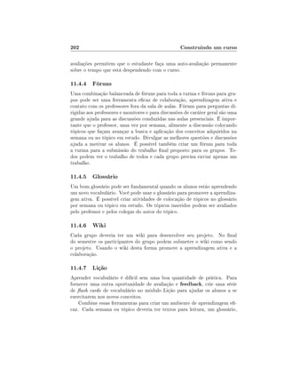 202                                                Construindo um curso

avaliações permitem que o estudante faça uma auto-avaliação permanente
sobre o tempo que está despendendo com o curso.

11.4.4 Fóruns
Uma combinação balanceada de fóruns para toda a turma e fóruns para gru-
pos pode ser uma ferramenta ecaz de colaboração, aprendizagem ativa e
contato com os professores fora da sala de aulas. Fóruns para perguntas di-
rigidas aos professores e monitores e para discussões de caráter geral são uma
grande ajuda para as discussões conduzidas nas aulas presenciais. É impor-
tante que o professor, uma vez por semana, alimente a discussão colocando
tópicos que façam avançar a busca e aplicação dos conceitos adquiridos na
semana ou no tópico em estudo. Divulgar as melhores questões e discussões
ajuda a motivar os alunos. É possível também criar um fórum para toda
a turma para a submissão do trabalho nal proposto para os grupos. To-
dos podem ver o trabalho de todos e cada grupo precisa enviar apenas um
trabalho.

11.4.5 Glossário
Um bom glossário pode ser fundamental quando os alunos estão aprendendo
um novo vocabulário. Você pode usar o glossário para promover a aprendiza-
gem ativa. É possível criar atividades de colocação de tópicos no glossário
por semana ou tópico em estudo. Os tópicos inseridos podem ser avaliados
pelo professor e pelos colegas do autor do tópico.

11.4.6 Wiki
Cada grupo deveria ter um wiki para desenvolver seu projeto. No nal
do semestre os participantes do grupo podem submeter o wiki como sendo
o projeto. Usando o wiki desta forma promove a aprendizagem ativa e a
colaboração.

11.4.7 Lição
Aprender vocabulário é difícil sem uma boa quantidade de prática. Para
fornecer uma outra oportunidade de avaliação e feedback, crie uma série
de ash cards de vocabulário no módulo Lição para ajudar os alunos a se
exercitarem nos novos conceitos.
    Combine essas ferramentas para criar um ambiente de aprendizagem e-
caz. Cada semana ou tópico deveria ter textos para leitura, um glossário,
 
