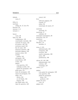 ÍNDICE                                                            213

híbrido                                 visível, 145
    curso, 3                       livro
                                        adicionar páginas, 59
ICQ, 15                                 criando, 57
inscrição                               editar, 59
     código de, 17, 24, 173             numeração de seções, 57
Internet, 65
internet, 13                      materiais
intranet, 1                           inserindo, 31
                                   matrícula, 17
layout                                validade, 24
     curso, 26                     mensagem instantânea, 30
lição, 61, 139                     metacurso, 26, 177
     conguração, 140              monitores
     construindo conteúdo, 146        incluir, 173
     controle de tempo, 142        Moodle, 5, 6
     de prática, 142, 145             interface, 9
     estrutura usual, 150
     m de seção, 156              notas, 3, 185
     importar questões, 146            administrando, 185
     inserindo páginas, 148            categorias, 188
     maiores notas, 145                exceções, 191
     modelo                            opções avançadas, 186
        padrão, 145                    pesos, 190
     navegação, 156                    preferências, 186
     nomeclatura, 139              ocina, 61, 105, 206
     oculta, 145                       administração, 112
     página                            critérios, 107
        com questões, 152              estratégia, 107
        múltipla escolha, 152      online, 2, 3
        painel de navegação, 150
     pular para, 151               página
     ramo de navegação, 140            com painel de navegação, 139
     ramos de navegação, 151           com questões, 140
     slides, 144                       painel de navegação
        altura, 144                      aluno, 152
        cor de fundo, 144                professor, 152
        largura, 144               página de texto
     tipo ash cards, 144              criar, 31
     tipos de questões, 140        página web
 