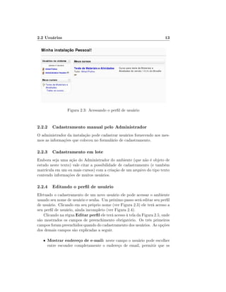 2.2 Usuários                                                              13




                 Figura 2.3: Acessando o perl de usuário


2.2.2 Cadastramento manual pelo Administrador
O administrador da instalação pode cadastrar usuários fornecendo aos mes-
mos as informações que colocou no formulário de cadastramento.

2.2.3 Cadastramento em lote
Embora seja uma ação do Administrador do ambiente (que não é objeto de
estudo neste texto) vale citar a possibilidade de cadastramento (e também
matrícula em um ou mais cursos) com a criação de um arquivo do tipo texto
contendo informações de muitos usuários.

2.2.4 Editando o perl de usuário
Efetuado o cadastramento de um novo usuário ele pode acessar o ambiente
usando seu nome de usuário e senha. Um próximo passo será editar seu perl
de usuário. Clicando em seu próprio nome (ver Figura 2.3) ele terá acesso a
seu perl de usuário, ainda incompleto (ver Figura 2.4).
    Clicando na régua Editar perl ele terá acesso à tela da Figura 2.5, onde
são mostrados os campos de preenchimento obrigatório. Os três primeiros
campos foram preenchidos quando do cadastramento dos usuários. As opções
dos demais campos são explicadas a seguir.

   •   Mostrar endereço de e-mail: neste campo o usuário pode escolher
       entre esconder completamente o endereço de email, permitir que os
 