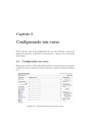 Capítulo 3

Congurando um curso
Neste capítulo trata-se da conguração de um curso (formato e layout da
página de abertura). É dedicado aos professores / tutores com autorização
para edição.

3.1 Congurando um curso
Depois que o curso é criado pelo administrador do sistema ou por um usuário
criador de cursos o aspecto da tela de abertura é aquele mostrado na Figura
3.1.




              Figura 3.1: Tela de abertura de um novo curso
 
