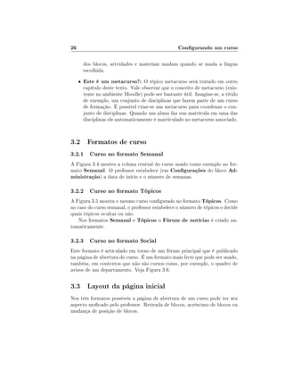26                                                  Congurando um curso

         dos blocos, atividades e materiais mudam quando se muda a língua
         escolhida.
     •   Este é um metacurso?: O tópico metacurso será tratado em outro
         capítulo deste texto. Vale observar que o conceito de metacurso (exis-
         tente no ambiente Moodle) pode ser bastante útil. Imagine-se, a título
         de exemplo, um conjunto de disciplinas que fazem parte de um curso
         de formação. É possível criar-se um metacurso para coordenar o con-
         junto de disciplinas. Quando um aluno faz sua matrícula em uma das
         disciplinas ele automaticamente é matriculado no metacurso associado.



3.2 Formatos de curso
3.2.1 Curso no formato Semanal
A Figura 3.4 mostra a coluna central do curso usado como exemplo no for-
mato Semanal. O professor estabelece (em Congurações do bloco Ad-
ministração) a data de início e o número de semanas.

3.2.2 Curso no formato Tópicos
A Figura 3.5 mostra o mesmo curso congurado no formato Tópicos. Como
no caso do curso semanal, o professor estabelece o número de tópicos e decide
quais tópicos ocultar ou não.
    Nos formatos Semanal e Tópicos o Fórum de notícias é criado au-
tomaticamente.

3.2.3 Curso no formato Social
Este formato é articulado em torno de um fórum principal que é publicado
na página de abertura do curso. É um formato mais livre que pode ser usado,
também, em contextos que não são cursos como, por exemplo, o quadro de
avisos de um departamento. Veja Figura 3.6.

3.3 Layout da página inicial
Nos três formatos possíveis a página de abertura de um curso pode ter seu
aspecto mocado pelo professor. Retirada de blocos, acréscimo de blocos ou
mudança de posição de blocos.
 