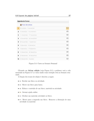 3.3 Layout da página inicial                                        27




                  Figura 3.4: Curso no formato Semanal


   Clicando em Ativar edição (veja Figura 3.1) o professor verá a tela
mostrada na Figura 3.7 (o curso usado como exemplo está no formato sem-
anal).
   A função dos ícones de edição é descrita a seguir.

   •    - Excluir um bloco ou atividade.

   •    - Mover um bloco para baixo.

   •    - Editar o conteúdo de um bloco, material ou atividade.

   •    - Acessar ajuda online.

   •    - Ocultar um material, atividade ou bloco.

   •     - Mover para a esquerda um bloco. Remover a identação de uma
       atividade ou material.
 