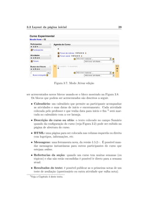 3.3 Layout da página inicial                                                  29




                           Figura 3.7: Modo Ativar edição


ser acrescentados novos blocos usando-se o bloco mostrado na Figura 3.8.
    Os blocos que podem ser acrescentados são descritos a seguir.
      •   Calendário: um calendário que permite ao participante acompanhar
          as atividades e suas datas de início e encerramento. Cada atividade
          colocada pelo professor e que tenha data para início e m 3 será mar-
          cada no calendário com a cor laranja.
      •   Descrição do curso ou sítio: o texto colocado no campo Sumário
          quando da conguração do curso (veja Figura 3.2) pode ser exibido na
          página de abertura do curso.
      •   HTML: uma página para ser colocada nas colunas esquerda ou direita
          com logotipos, informações, etc.
      •   Mensagens: uma ferramenta nova, da versão 1.5.2+. É possível man-
          dar mensagens instantâneas para outros participantes do curso que
          estejam online.
      •   Referências da seção: quando um curso tem muitas semanas (ou
          tópicos) e elas não estão escondidas é possível ir direto para a semana
          atual.
      •   Resultados do teste: é possível publicar as n primeiras notas de um
          teste de avaliação (questionário ou outra atividade que valha nota).
  3
      Veja o Capítulo 4 deste texto.
 