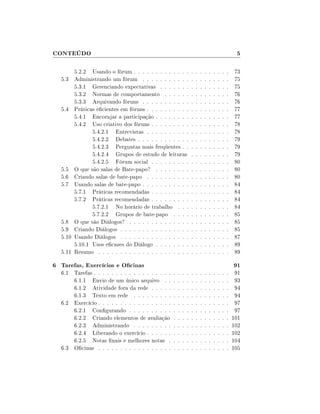CONTEÚDO                                                                                                 5

       5.2.2 Usando o fórum . . . . . . . . . . . . .               .   .   .   .   .   .   .   .   .   73
  5.3 Administrando um fórum . . . . . . . . . . .                  .   .   .   .   .   .   .   .   .   75
       5.3.1 Gerenciando expectativas . . . . . . .                 .   .   .   .   .   .   .   .   .   75
       5.3.2 Normas de comportamento . . . . . .                    .   .   .   .   .   .   .   .   .   76
       5.3.3 Arquivando fóruns . . . . . . . . . . .                .   .   .   .   .   .   .   .   .   76
  5.4 Práticas ecientes em fóruns . . . . . . . . . .              .   .   .   .   .   .   .   .   .   77
       5.4.1 Encorajar a participação . . . . . . . .               .   .   .   .   .   .   .   .   .   77
       5.4.2 Uso criativo dos fóruns . . . . . . . . .              .   .   .   .   .   .   .   .   .   78
              5.4.2.1 Entrevistas . . . . . . . . . .               .   .   .   .   .   .   .   .   .   78
              5.4.2.2 Debates . . . . . . . . . . . .               .   .   .   .   .   .   .   .   .   79
              5.4.2.3 Perguntas mais freqüentes . .                 .   .   .   .   .   .   .   .   .   79
              5.4.2.4 Grupos de estudo de leituras                  .   .   .   .   .   .   .   .   .   79
              5.4.2.5 Fórum social . . . . . . . . .                .   .   .   .   .   .   .   .   .   80
  5.5 O que são salas de Bate-papo? . . . . . . . .                 .   .   .   .   .   .   .   .   .   80
  5.6 Criando salas de bate-papo . . . . . . . . . .                .   .   .   .   .   .   .   .   .   80
  5.7 Usando salas de bate-papo . . . . . . . . . . .               .   .   .   .   .   .   .   .   .   84
       5.7.1 Práticas recomendadas . . . . . . . . .                .   .   .   .   .   .   .   .   .   84
       5.7.2 Práticas recomendadas . . . . . . . . .                .   .   .   .   .   .   .   .   .   84
              5.7.2.1 No horário de trabalho . . .                  .   .   .   .   .   .   .   .   .   84
              5.7.2.2 Grupos de bate-papo . . . .                   .   .   .   .   .   .   .   .   .   85
  5.8 O que são Diálogos? . . . . . . . . . . . . . .               .   .   .   .   .   .   .   .   .   85
  5.9 Criando Diálogos . . . . . . . . . . . . . . . .              .   .   .   .   .   .   .   .   .   85
  5.10 Usando Diálogos . . . . . . . . . . . . . . . .              .   .   .   .   .   .   .   .   .   87
       5.10.1 Usos ecazes do Diálogo . . . . . . . .               .   .   .   .   .   .   .   .   .   89
  5.11 Resumo . . . . . . . . . . . . . . . . . . . . .             .   .   .   .   .   .   .   .   .   89

6 Tarefas, Exercícios e Ocinas                                                                         91
  6.1 Tarefas . . . . . . . . . . . . . . . . . .   .   .   .   .   .   .   .   .   .   .   .   .   .    91
      6.1.1 Envio de um único arquivo . .           .   .   .   .   .   .   .   .   .   .   .   .   .    93
      6.1.2 Atividade fora da rede . . . . .        .   .   .   .   .   .   .   .   .   .   .   .   .    94
      6.1.3 Texto em rede . . . . . . . . .         .   .   .   .   .   .   .   .   .   .   .   .   .    94
  6.2 Exercício . . . . . . . . . . . . . . . . .   .   .   .   .   .   .   .   .   .   .   .   .   .    97
      6.2.1 Congurando . . . . . . . . . .         .   .   .   .   .   .   .   .   .   .   .   .   .    97
      6.2.2 Criando elementos de avaliação          .   .   .   .   .   .   .   .   .   .   .   .   .   101
      6.2.3 Administrando . . . . . . . . .         .   .   .   .   .   .   .   .   .   .   .   .   .   102
      6.2.4 Liberando o exercício . . . . . .       .   .   .   .   .   .   .   .   .   .   .   .   .   102
      6.2.5 Notas nais e melhores notas .          .   .   .   .   .   .   .   .   .   .   .   .   .   104
  6.3 Ocinas . . . . . . . . . . . . . . . . .     .   .   .   .   .   .   .   .   .   .   .   .   .   105
 