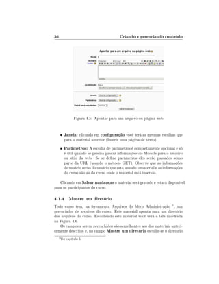 36                                         Criando e gerenciando conteúdo




               Figura 4.5: Apontar para um arquivo ou página web


      •   Janela: clicando em conguração você terá as mesmas escolhas que
          para o material anterior (Inserir uma página de texto).

      •   Parâmetros: A escolha de parâmetros é completamente opcional e só
          é útil quando se precisa passar informações do Moodle para o arquivo
          ou sítio da web. Se se dene parâmetros eles serão passados como
          parte da URL (usando o método GET). Observe que as informações
          de usuário serão do usuário que está usando o material e as informações
          do curso são as do curso onde o material está inserido.

   Clicando em Salvar mudanças o material será gravado e estará disponível
para os participantes do curso.

4.1.4 Mostre um diretório
Todo curso tem, na ferramenta Arquivos do bloco Administração 1 , um
gerenciador de arquivos do curso. Este material aponta para um diretório
dos arquivos do curso. Escolhendo este material você verá a tela mostrada
na Figura 4.6.
    Os campos a serem preenchidos são semelhantes aos dos materiais anteri-
ormente descritos e, no campo Mostre um diretório escolhe-se o diretório
  1
      Ver capítulo 5.
 