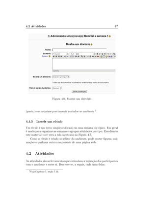 4.2 Atividades                                                           37




                           Figura 4.6: Mostre um diretório



(pasta) com arquivos previamente enviados ao ambiente 2 .


4.1.5 Inserir um rótulo
Um rótulo é um texto simples colocado em uma semana ou tópico. Em geral
é usado para organizar as semanas e agrupar atividades por tipo. Escolhendo
este material você verá a tela mostrada na Figura 4.7.
    Como o rótulo é criado no editor do ambiente, pode conter guras, ani-
mações e qualquer outro componente de uma página web.


4.2 Atividades
As atividades são as ferramentas que estimulam a interação dos participantes
com o ambiente e entre si. Descreve-se, a seguir, cada uma delas.
  2
      Veja Capítulo 7, seção 7.13.
 