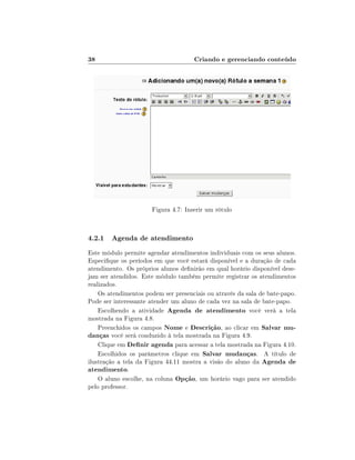 38                                   Criando e gerenciando conteúdo




                      Figura 4.7: Inserir um rótulo



4.2.1 Agenda de atendimento
Este módulo permite agendar atendimentos individuais com os seus alunos.
Especique os períodos em que você estará disponível e a duração de cada
atendimento. Os próprios alunos denirão em qual horário disponível dese-
jam ser atendidos. Este módulo também permite registrar os atendimentos
realizados.
    Os atendimentos podem ser presenciais ou através da sala de bate-papo.
Pode ser interessante atender um aluno de cada vez na sala de bate-papo.
    Escolhendo a atividade Agenda de atendimento você verá a tela
mostrada na Figura 4.8.
    Preenchidos os campos Nome e Descrição, ao clicar em Salvar mu-
danças você será conduzido à tela mostrada na Figura 4.9.
    Clique em Denir agenda para acessar a tela mostrada na Figura 4.10.
    Escolhidos os parâmetros clique em Salvar mudanças. A título de
ilustração a tela da Figura 44.11 mostra a visão do aluno da Agenda de
atendimento.
    O aluno escolhe, na coluna Opção, um horário vago para ser atendido
pelo professor.
 