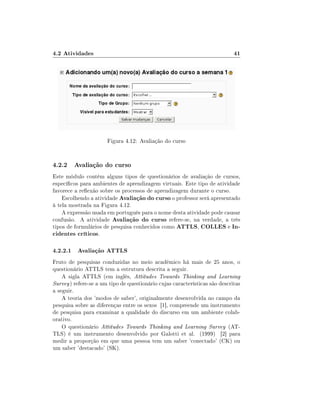 4.2 Atividades                                                               41




                       Figura 4.12: Avaliação do curso


4.2.2 Avaliação do curso
Este módulo contém alguns tipos de questionários de avaliação de cursos,
especícos para ambientes de aprendizagem virtuais. Este tipo de atividade
favorece a reexão sobre os processos de aprendizagem durante o curso.
    Escolhendo a atividade Avaliação do curso o professor será apresentado
à tela mostrada na Figura 4.12.
    A expressão usada em português para o nome desta atividade pode causar
confusão. A atividade Avaliação do curso refere-se, na verdade, a três
tipos de formulários de pesquisa conhecidos como ATTLS, COLLES e In-
cidentes críticos.

4.2.2.1 Avaliação ATTLS
Fruto de pesquisas conduzidas no meio acadêmico há mais de 25 anos, o
questionário ATTLS tem a estrutura descrita a seguir.
    A sigla ATTLS (em inglês, Attitudes Towards Thinking and Learning
Survey ) refere-se a um tipo de questionário cujas características são descritas
a seguir.
    A teoria dos 'modos de saber', originalmente desenvolvida no campo da
pesquisa sobre as diferenças entre os sexos [1], compreende um instrumento
de pesquisa para examinar a qualidade do discurso em um ambiente colab-
orativo.
    O questionário Attitudes Towards Thinking and Learning Survey (AT-
TLS) é um instrumento desenvolvido por Galotti et al. (1999) [2] para
medir a proporção em que uma pessoa tem um saber 'conectado' (CK) ou
um saber 'destacado' (SK).
 