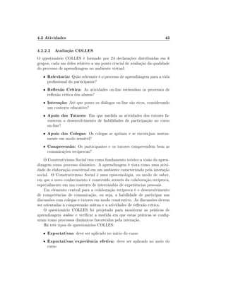 4.2 Atividades                                                          43

4.2.2.2 Avaliação COLLES
O questionário COLLES é formado por 24 declarações distribuidas em 6
grupos, cada um deles relativo a um ponto crucial de avaliação da qualidade
do processo de aprendizagem no ambiente virtual:
   •   Relevância: Quão relevante é o processo de aprendizagem para a vida
       prossional do participante?
   •   Reexão Crítica: As atividades on-line estimulam os processos de
       reexão crítica dos alunos?
   •   Interação: Até que ponto os diálogos on-line são ricos, considerando
       um contexto educativo?
   •   Apoio dos Tutores: Em que medida as atividades dos tutores fa-
       vorecem o desenvolvimento de habilidades de participação no curso
       on-line?
   •   Apoio dos Colegas: Os colegas se apóiam e se encorajam mutua-
       mente em modo sensível?
   •   Compreensão: Os participantes e os tutores compreendem bem as
       comunicações recíprocas?
    O Construtivismo Social tem como fundamento teórico a visão da apren-
dizagem como processo dinâmico. A aprendizagem é vista como uma ativi-
dade de elaboração conceitual em um ambiente caracterizado pela interação
social. O Construtivismo Social é uma epistemologia, ou modo de saber,
em que o novo conhecimento é construído através da colaboração recíproca,
especialmente em um contexto de intercâmbio de experiências pessoais.
    Um elemento central para a colaboração recíproca é o desenvolvimento
de competências de comunicação, ou seja, a habilidade de participar nas
discussões com colegas e tutores em modo construtivo. As discussões devem
ser orientadas à compreensão mútua e a atividades de reexão crítica.
    O questionário COLLES foi projetado para monitorar as práticas de
aprendizagem online e vericar a medida em que estas práticas se cong-
uram como processos dinâmicos favorecidos pela interação.
    Há três tipos de questionários COLLES:
   •   Expectativas: deve ser aplicado no início do curso
   •   Expectativas/experiência efetiva: deve ser aplicado no meio do
       curso
 