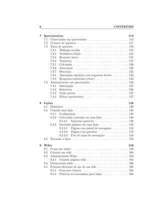 6                                                                      CONTEÚDO

7 Questionários                                                                                    113
    7.1 Construindo um questionário . . . . . . . . . . .              .   .   .   .   .   .   .   113
    7.2 O banco de questões . . . . . . . . . . . . . . . .            .   .   .   .   .   .   .   117
    7.3 Tipos de questões . . . . . . . . . . . . . . . . . .          .   .   .   .   .   .   .   119
        7.3.1 Múltipla escolha . . . . . . . . . . . . . .             .   .   .   .   .   .   .   119
        7.3.2 Verdadeiro/Falso . . . . . . . . . . . . . .             .   .   .   .   .   .   .   121
        7.3.3 Resposta breve . . . . . . . . . . . . . . .             .   .   .   .   .   .   .   121
        7.3.4 Numérica . . . . . . . . . . . . . . . . . .             .   .   .   .   .   .   .   125
        7.3.5 Calculada . . . . . . . . . . . . . . . . . .            .   .   .   .   .   .   .   126
        7.3.6 Associação . . . . . . . . . . . . . . . . .             .   .   .   .   .   .   .   130
        7.3.7 Descrição . . . . . . . . . . . . . . . . . .            .   .   .   .   .   .   .   132
        7.3.8 Associação aleatória com respostas breves                .   .   .   .   .   .   .   133
        7.3.9 Respostas embutidas (cloze) . . . . . . . .              .   .   .   .   .   .   .   134
    7.4 Administrando um questionário . . . . . . . . . .              .   .   .   .   .   .   .   134
        7.4.1 Informação . . . . . . . . . . . . . . . . .             .   .   .   .   .   .   .   135
        7.4.2 Relatórios . . . . . . . . . . . . . . . . . .           .   .   .   .   .   .   .   136
        7.4.3 Visão prévia . . . . . . . . . . . . . . . . .           .   .   .   .   .   .   .   137
        7.4.4 Editar questionário . . . . . . . . . . . . .            .   .   .   .   .   .   .   137

8 Lições                                                                                           139
    8.1 Denições . . . . . . . . . . . . . . . . . . . . . .          .   .   .   .   .   .   .   139
    8.2 Criando uma lição . . . . . . . . . . . . . . . . .            .   .   .   .   .   .   .   140
        8.2.1 Conguração . . . . . . . . . . . . . . . .              .   .   .   .   .   .   .   140
        8.2.2 Colocando conteúdo em uma lição . . . .                  .   .   .   .   .   .   .   146
               8.2.2.1 Importar questões . . . . . . . .               .   .   .   .   .   .   .   146
        8.2.3 Inserindo páginas em uma lição . . . . . .               .   .   .   .   .   .   .   148
               8.2.3.1 Página com painel de navegação                  .   .   .   .   .   .   .   150
               8.2.3.2 Página com questões . . . . . . .               .   .   .   .   .   .   .   152
               8.2.3.3 Fim de ramo de navegação . . .                  .   .   .   .   .   .   .   156
    8.3 Testando a lição . . . . . . . . . . . . . . . . . .           .   .   .   .   .   .   .   156

9 Wikis                                                                                            159
    9.1 O que são wikis? . . . . . . . . . . . . . .   .   .   .   .   .   .   .   .   .   .   .   159
    9.2 Criando um wiki . . . . . . . . . . . . . .    .   .   .   .   .   .   .   .   .   .   .   160
    9.3 Administrando Wikis . . . . . . . . . . . .    .   .   .   .   .   .   .   .   .   .   .   164
        9.3.1 Criando páginas wiki . . . . . . . .     .   .   .   .   .   .   .   .   .   .   .   164
    9.4 Gerenciando wikis . . . . . . . . . . . . .    .   .   .   .   .   .   .   .   .   .   .   166
    9.5 Práticas ecientes de uso de um wiki . . .     .   .   .   .   .   .   .   .   .   .   .   168
        9.5.1 Conceitos básicos . . . . . . . . . .    .   .   .   .   .   .   .   .   .   .   .   168
        9.5.2 Práticas recomendadas para wikis .       .   .   .   .   .   .   .   .   .   .   .   168
 