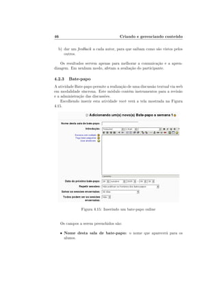 46                                      Criando e gerenciando conteúdo

  b) dar um feedback a cada autor, para que saibam como são vistos pelos
     outros.

    Os resultados servem apenas para melhorar a comunicação e a apren-
dizagem. Em nenhum modo, afetam a avaliação do participante.

4.2.3 Bate-papo
A atividade Bate-papo permite a realização de uma discussão textual via web
em modalidade síncrona. Este módulo contém instrumentos para a revisão
e a administração das discussões.
    Escolhendo inserir esta atividade você verá a tela mostrada na Figura
4.15.




                   Figura 4.15: Inserindo um bate-papo online


     Os campos a serem preenchidos são:

     •   Nome desta sala de bate-papo: o nome que aparecerá para os
         alunos.
 