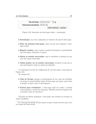 4.2 Atividades                                                                      47




              Figura 4.16: Inserindo um bate-papo online - continuação


       •   Introdução: um texto explicando os objetivos da sala de bate-papo.
       •   Data do próximo bate-papo: data em que será realizado o bate-
           papo online.

       •   Repetir sessões: neste campo é possível determinar a periodicidade
           dos bate-papos. Examine as opções.

       •   Salvar as sessões encerradas: aqui se estabelece a duração de reg-
           istro das seções encerradas.

       •   Todos podem ver as sessões encerradas: permitir ou não que os
           não participantes vejam as seções já realizadas.

   A continuação da tela de conguração de um bate-papo é mostrada na
Figura 4.16.
   Os campos são:

       •   Tipo de Grupo: quando os participantes de um curso são divididos
           em grupos é possível denir seções de bate-papo por grupo, para todos
           os grupos ou para todos os participantes.

       •   Visível para estudantes: o bate-papo pode ser criado e tornado
           visível quando a ocasião for oportuna. Mantido invisível enquanto não
           se decidir a hora de mostrá-lo. 4

   Clicando em Salvar mudanças o bate-papo está inserido na semana ou
tópico escolhidos.
   4
    Se o bate-papo for inserido em uma semana ou tópico tornados invisíveis (pelo tutor)
este campo não estará ativado.
 