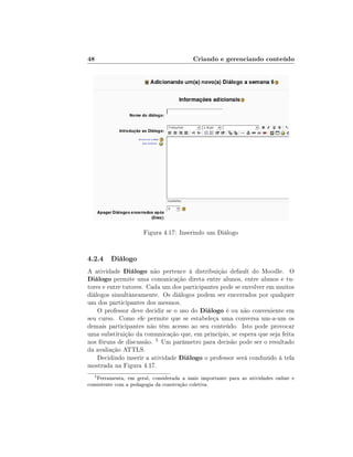 48                                        Criando e gerenciando conteúdo




                      Figura 4.17: Inserindo um Diálogo


4.2.4 Diálogo
A atividade Diálogo não pertence à distribuição default do Moodle. O
Diálogo permite uma comunicação direta entre alunos, entre alunos e tu-
tores e entre tutores. Cada um dos participantes pode se envolver em muitos
diálogos simultâneamente. Os diálogos podem ser encerrados por qualquer
um dos participantes dos mesmos.
    O professor deve decidir se o uso do Diálogo é ou não conveniente em
seu curso. Como ele permite que se estabeleça uma conversa um-a-um os
demais participantes não têm acesso ao seu conteúdo. Isto pode provocar
uma substituição da comunicação que, em princípio, se espera que seja feita
nos fóruns de discussão. 5 Um parâmetro para decisão pode ser o resultado
da avaliação ATTLS.
    Decidindo inserir a atividade Diálogo o professor será conduzido à tela
mostrada na Figura 4.17.
  5
    Ferramenta, em geral, considerada a mais importante para as atividades online e
consistente com a pedagogia da construção coletiva.
 